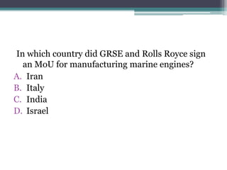 In which country did GRSE and Rolls Royce sign
an MoU for manufacturing marine engines?
A. Iran
B. Italy
C. India
D. Israel
 