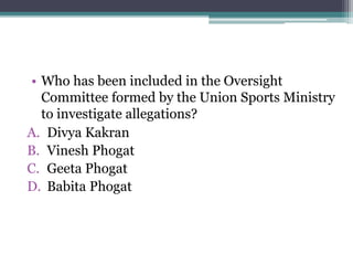 • Who has been included in the Oversight
Committee formed by the Union Sports Ministry
to investigate allegations?
A. Divya Kakran
B. Vinesh Phogat
C. Geeta Phogat
D. Babita Phogat
 