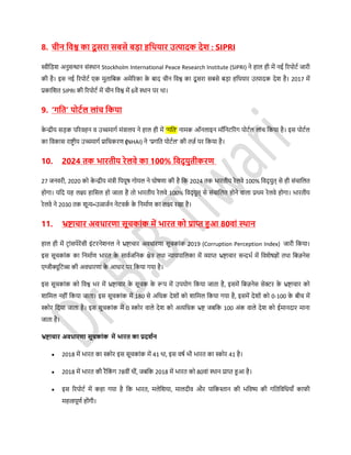 8. चीन डवश्व का दू र्रा र्बर्े बड़ा हडर्यार उत्पादक देि : SIPRI
स्वीडिश अनुर्न्धान र्ंस्थान Stockholm International Peace Research Institute (SIPRI) ने हाल ही में नई ररपोर्स जारी
की है। इर् नई ररपोर्स एक मुताडबक अमेररका के बाद चीन डवश्व का दू र्रा र्बर्े बड़ा हडथयार उत्पादक देश है। 2017 में
प्रकाडशत SIPRI की ररपोर्स में चीन डवश्व में 6वें स्थान पर था।
9. ‘गडत’ पोटथल लांच डकया
के न्द्रीय र्ड़क पररवहन व उच्चमागस मंत्रालय ने हाल ही में ‘गडत’ नामक ऑनलाइन मॉडनर्ररंग पोर्सल लांच डकया है। इर् पोर्सल
का डवकार् राष्ट्र ीय उच्चमागस प्राडधकरण (NHAI) ने ‘प्रगडत पोर्सल’ की तज़स पर डकया है।
10. 2024 तक िारतीय रेलवे का 100% डवद् युतीकरण
27 जनवरी, 2020 को के न्द्रीय मंत्री डपयूि गोयल ने घोिणा की है डक 2024 तक िारतीय रेलवे 100% डवद् युत् र्े ही र्ंचाडलत
होगा। यडद यह लक्ष्य हाडर्ल हो जाता है तो िारतीय रेलवे 100% डवद् युत् र्े र्ंचाडलत होने वाला प्रथम रेलवे होगा। िारतीय
रेलवे ने 2030 तक शून्य-उत्सजसन नेर्वकस के डनमासण का लक्ष्य रखा है।
11. भ्रष्ट्ाचार अवधारणा र्ूचकांक में िारत को प्राप्त हुआ 80वां स्र्ान
हाल ही में र्रांर्पेरेंर्ी इंर्रनेशनल ने भ्रष्ट्ाचार अवधारणा र्ूचकांक 2019 (Corruption Perception Index) जारी डकया।
इर् र्ूचकांक का डनमासण िारत के र्ावसजडनक क्षेत्र तथा न्यायपाडलका में व्याप्त भ्रष्ट्ाचार र्न्दिस में डवशेिज्ों तथा डबज़नेर्
एग्जीक्यूडर्व्र् की अवधारणा के आधार पर डकया गया है।
इर् र्ूचकांक को डवश्व िर में भ्रष्ट्ाचार के र्ूचक के रूप में उपयोग डकया जाता है, इर्में डबज़नेर् र्ेक्टर के भ्रष्ट्ाचार को
शाडमल नहीं डकया जाता। इर् र्ूचकांक में 180 र्े अडधक देशों को शाडमल डकया गया है, इर्में देशों को 0-100 के बीच में
स्कोर डदया जाता है। इर् र्ूचकांक में 0 स्कोर वाले देश को अत्यडधक भ्रष्ट् जबडक 100 अंक वाले देश को ईमानदार माना
जाता है।
भ्रष्ट्ाचार अवधारणा र्ूचकांक में िारत का प्रदिथन
 2018 में िारत का स्कोर इर् र्ूचकांक में 41 था, इर् विस िी िारत का स्कोर 41 है।
 2018 में िारत की रैंडकं ग 78वीं थीं, जबडक 2018 में िारत को 80वां स्थान प्राप्त हुआ है।
 इर् ररपोर्स में कहा गया है डक िारत, मलेडशया, मालदीव और पाडकस्तान की िडवष्य की गडतडवडधयााँ काफी
महत्वपूणस होंगी।
 