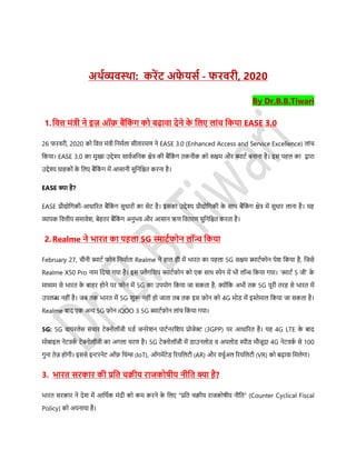 अर्थव्यवस्र्ा: करेंट अफे यर्थ - फरवरी, 2020
By Dr.B.B.Tiwari
1.डवत्त मंत्री ने इज़ ऑफ़ बैंडकं ग को बढ़ावा देने के डलए लांच डकया EASE 3.0
26 फरवरी, 2020 को डवत्त मंत्री डनमसला र्ीतारमण ने EASE 3.0 (Enhanced Access and Service Excellence) लांच
डकया। EASE 3.0 का मुख्य उद्देश्य र्ावसजडनक क्षेत्र की बैंडकं ग तकनीक को र्क्षम और स्मार्स बनाना है। इर् पहल का द्वारा
उद्देश्य ग्राहकों के डलए बैंडकं ग में आर्ानी र्ुडनडित करना है।
EASE क्या है?
EASE प्रौद्योडगकी-आधाररत बैंडकं ग र्ुधारों का र्ेर् है। इर्का उद्देश्य प्रौद्योडगकी के र्ाथ बैंडकं ग क्षेत्र में र्ुधार लाना है। यह
व्यापक डवत्तीय र्मावेश, बेहतर बैंडकं ग अनुिव और आर्ान ऋण डवतरण र्ुडनडित करता है।
2.Realme ने िारत का पहला 5G स्माटथफोन लॉन्च डकया
February 27, चीनी स्मार्स फोन डनमासता Realme ने हाल ही में िारत का पहला 5G र्क्षम स्मार्सफोन पेश डकया है, डजर्े
Realme X50 Pro नाम डदया गया है। इर् िैगडशप स्मार्सफोन को एक र्ाथ िेन में िी लॉन्च डकया गया। ‘स्मार्स 5 जी’ के
माध्यम र्े िारत के बाहर होने पर फोन में 5G का उपयोग डकया जा र्कता है, क्योंडक अिी तक 5G पूरी तरह र्े िारत में
उपलब्ध नहीं है। जब तक िारत में 5G शुरू नहीं हो जाता तब तक इर् फ़ोन को 4G मोि में इस्तेमाल डकया जा र्कता है।
Realme बाद एक अन्य 5G फ़ोन iQOO 3 5G स्मार्सफ़ोन लांच डकया गया।
5G: 5G वायरलेर् र्ंचार र्ेक्नोलॉजी थिस जनरेशन पार्सनरडशप प्रोजेक्ट (3GPP) पर आधाररत है। यह 4G LTE के बाद
मोबाइल नेर्वकस र्ेक्नोलॉजी का अगला चरण है। 5G र्ेक्नोलॉजी में िाउनलोि व अपलोि िीि मौजूदा 4G नेर्वकस र्े 100
गुना तेज़ होगी। इर्र्े इन्टरनेर् ऑफ़ डथंग्स (IoT), ऑगमेंर्ेि ररयडलर्ी (AR) और वचुसअल ररयडलर्ी (VR) को बढ़ावा डमलेगा।
3. िारत र्रकार की प्रडत चक्रीय राजकोिीय नीडत क्या है?
िारत र्रकार ने देश में आडथसक मंदी को कम करने के डलए “प्रडत चिीय राजकोिीय नीडत” (Counter Cyclical Fiscal
Policy) को अपनाया है।
 