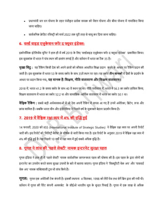  प्रधानमंत्री जन धन योजना के तहत पंजीकृ त प्रत्येक वयस्क को पेंशन योजना और बीमा योजना में नामांडकत डकया
जाना चाडहए।
 र्ावसजडनक िे डिर् रडजस्टर ी को माचस 2022 तक पूरी तरह र्े चालू कर डदया जाना चाडहए।
6. वर्ल्थ वाइि एजुके िन फॉर द फ्यूचर इंिेक्स:
इकोनॉडमक इंर्ेडलजेंर् यूडनर् ने हाल ही में विस 2019 के डलए ‘वल्डसवाइि एजुके शन फॉर द फ्यूचर इंिेक्स’ प्रकाडशत डकया।
इर् र्ूचकांक में िारत ने पांच स्थान की छलांग लगाई है और वतसमान में िारत का रैंक 35 है।
मुख्य डबंदु : यह रैंडकं ग डकर्ी देश को अपने छात्रों को कौशल आधाररत डशक्षा प्रदान करने के आधार पर रैंडकं ग प्रदान की
जाती है। इर् र्ूचकांक में िारत 53 के र्मग्र स्कोर के र्ाथ 35वें स्थान पर रहा। यह स्कोर तीन मानकों में देशों के प्रदशसन के
आधार पर प्रदान डकया गया, यह मानक हैं: डिक्षण, नीडत वातावरण और डिक्षण वातावरण।
2018 में, िारत 41.2 के र्मग्र स्कोर के र्ाथ 40 वें स्थान पर था। नीडत पयासवरण में, िारत ने 56.3 का स्कोर हाडर्ल डकया,
डशक्षण वातावरण में िारत का स्कोर 52.2 था और र्ामाडजक-आडथसक वातावरण में िारत का स्कोर 50.1 था।
वैडश्वक रैंडकं ग : र्बर्े बड़ी अथसव्यवस्थाओं में जो देश अपनी रैंडकं ग में वापर् आ गए हैं उनमें अमेररका, डिर्ेन, रूर् और
फ्ांर् शाडमल हैं। जबडक िारत चीन और इंिोनेडशया ने डपछले विस के मुकाबले बेहतर प्रदशसन डकया है।
7. 2019 में वैडश्वक रक्षा व्यय में 4% की वृफ्लि हुई
14 फरवरी, 2020 को IISS (International Institute of Strategic Studies) ने वैडश्वक रक्षा व्यय पर अपनी ररपोर्स
जारी की। इर् ररपोर्स को ‘डमडलर्र ी बैलेंर्’ के शीिसक र्े जारी डकया गया है। इर् ररपोर्स के अनुर्ार 2019 में वैडश्वक रक्षा व्यय में
4% की वृफ्लि हुई है। यह डपछले 10 विों में रक्षा व्यय में हुई र्बर्े अडधक वृफ्लि है।
8. गूगल ने लांच की ‘पहले र्ेफ्टी’ नामक इन्टरनेट र्ुरक्षा पहल
गूगल इंडिया ने हाल ही में ‘पहले र्ेफ्टी’ नामक र्ावसजडनक जागरूकता पहल की घोिणा की है। इर् पहल के द्वारा लोगों को
इन्टरनेर् का उपयोग करते र्मय र्ुरक्षा उपायों के बारे में बताया जाएगा। गूगल इंडिया ने ‘डर्क्यूररर्ी चेक अप’ और ‘पार्विस
चेक अप’ नामक शफ्लक्तशाली र्ू ल िी लांच डकये हैं।
गूगल: गूगल एक अमेररकी र्ेक कं पनी है। इर्की स्थापना 4 डर्तम्बर, 1998 को लैरी पेज तथा र्ेगे डिन द्वारा की गयी थी।
वतसमान में गूगल की पैरेंर् कं पनी अल्फाबेर् के र्ीईओ िारतीय मूल के र्ुन्दर डपचाई हैं। गूगल में एक लाख र्े अडधक
 