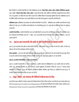बैंकर मैगज़ीन ने िारतीय ररज़वस बैंक के गवनसर शफ्लक्तकांत दार् को ‘र्ेंटर ल बैंकर ऑफ़ द ईयर (एडिया-पैडर्डफक 2020)’
चुना। जबडक ‘ग्लोबल र्ेंटर ल बैंकर ऑफ़ द ईयर’ अवािस नेशनल बैंक ऑफ़ र्डबसया के जोगोवंका ताबाकोवी को प्रदान डकया
गया। यह पुरस्कार उन बैंकर्स को प्रदान डकया जाता है जो आडथसक डवकार् में महत्वपूणस िूडमका डनिाते हैं। शफ्लक्तकांत दार् ने
गैर-बैंडकं ग डवत्तीय कं पनी र्ंकर् तथा िारतीय बैंकों के NPA जैर्े कई पहलुओं पर र्राहनीय कायस डकया है।
िफ्लिकांत दार् :शफ्लक्तकांत दार् वतसमान में िारतीय ररज़वस बैंक के गवनसर हैं। शफ्लक्तकांत दार् आडथसक मामले डविाग के पूवस
र्डचव हैं। वे मई, 2017 में आडथसक मामले र्डचव के रूप में र्ेवाडनवृत्त हुए थे। वे 1980 बैच के तडमलनािु कै िर के आईएएर्
अफर्र हैं।
िारतीय ररजवथ बैंक: िारतीय ररजवस बैंक िारत का के न्द्रीय बैंक है। यह िारत के र्िी बैंकों का र्ंचालक है। ररजवस बैक िारत
की अथसव्यवस्था को डनयफ्लित करता है। 1 अप्रैल, 1935 को इर्की स्थापना ररजवस बैंक ऑफ इफ्लिया अडधडनयम, 1934 के
अनुर्ार हुई थी।
12. IRCTC द्वारा वाराणर्ी और इंदौर के बीच तीर्री डनजी टरेन चलाई जायेगी
IRCTC द्वारा वाराणर्ी और इंदौर के बीच तीर्री डनजी र्रेन चाली जायेगी। यह र्रेन र्प्ताह में तीन डदन चलेगी, दो डदन यह
लखनऊ और एक डदन इलाहबाद र्े होकर गुजरेगी।
तेजर् एक्सप्रेर् : यह िारत की पहली र्ेमी-हाई िीि तथा फु ल्ली एयर-कं डिशन्ड र्रेन है। इर्े िारतीय रेल द्वारा शुरू डकया
जा रहा है। पहली दो तेजर् एक्सप्रेर् (डनजी र्रेन) डदल्ली-लखनऊ और अहमदाबाद-मुंबई रूर् पर चल रही हैं।
IRCTC (िारतीय रेलवे कै टररंग व पयथटन कारपोरेिन)
IRCTC (िारतीय रेलवे कै र्ररंग व पयसर्न कारपोरेशन) िारतीय रेलवे की र्फ्लिडियरी है। यह िारतीय रेलवे का कै र्ररंग,
पयसर्न तथा ऑनलाइन डर्कडर्ंग का कायस करती है। इर्का मुख्यालय नई डदल्ली में फ्लस्थत है। IRCTC ने नेशनल स्टॉक
एक्सचेंज में 30 डर्तम्बर, 2019 को आईपीओ (इडनडशयल पफ्लब्लक ऑफररंग) शुरू डकया था। आईपीओ के बाद IRCTC में
िारतीय रेलवे की डहस्सेदारी घर्कर 87.40% रह गयी है।
13. ‘र्ंतुष्ट्’ पोटथल : श्रम मंत्रालय की नीडतयों के डक्रयान्वयन के डलए
इर् पोर्सल के द्वारा श्रडमकों व रोज़गार प्रदाताओं की डशकायतों का डनवारण डकया जायेगा। इर् पोर्सल के द्वारा स्वास्थ्य बीमा तथा
EPFO (Employment Provident Fund Organization) की र्ेवाओं की मॉडनर्ररंग की जायेगी। इर्के अतररक्त ESIC
(Employment State Insurance Corporation) की र्ेवाओं की मॉडनर्ररंग िी की जायेगी।
 