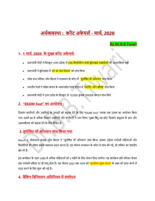 अर्थव्यवस्र्ा : करेंट अफे यर्थ - माचथ, 2020
By Dr.B.B.Tiwari
1. 1 माचथ, 2020 के मुख्य करेंट अफे यर्थ:
 प्रधानमंत्री मोदी ने डचत्रकू र् (उत्तर प्रदेश) में 296 डकलोमीर्र लम्बे बुंदेलखंि एक्सप्रेर्वे की आधारडशला रखी
 प्रधानमंत्री ने बुंदेलखंि में ‘हर घर जल योजना’ को लांच डकया
 लोक र्िा िीकर ओम डबरला ने राजस्थान के कोर्ा में ‘र्ुपोडित मााँ अडियान’ लांच डकया
 िारतीय रेलवे ने पडिम बंगाल के आर्नर्ोल रेलवे स्टेशन में ‘रेस्टोरेंर् ऑन व्हील्स’ लांच डकया
 प्रधानमंत्री मोदी ने उत्तर प्रदेश के डचत्रकू र् र्े 10,000 कृ िक उत्पादक र्ंगठन लांच डकये
2. “EKAM Fest” का आयोजन :
डदव्यांग कारीगरों और उद्यडमयों के उत्पादों को बढ़ावा देने के डलए "EKAM Fest" नामक एक उत्सव का आयोजन डकया
गया। इर्में 80 र्े अडधक डदव्यांग उद्यडमयों और कारीगरों ने िाग डलया। मुख्य डबंदु यह इवेंर् डदव्यांग र्मुदाय के ज्ान और
उद्यमशीलता को बढ़ावा देने के डलए कें डद्रत है।
3.र्ुपोडित मााँ अडियान लांच डकया गया
March 3, लोकर्िा अध्यक्ष ओम डबरला ने “र्ुपोडित मााँ अडियान” लांच डकया, इर्का उद्देश्य गिसवती मडहलाओं और
डकशोररयों को पोिण र्ंबंधी र्हायता प्रदान करना है। यह योजना राजस्थान के कोर्ा में लांच की गई, जो िीकर का र्ंर्दीय
क्षेत्र िी है।
इर् कायसिम के तहत 1000 र्े अडधक मडहलाओं को 1 महीने के डलए िोजन डदया जायेगा। यह कायसिम प्रडत पररवार के वल
एक गिसवती मडहला पर ही लागू होता है। यह योजना 2022 तक िारत को “कु पोिण मुक्त िारत” के लक्ष्य को प्राप्त करने में
मदद करने के डलए शुरू की गई है।
4. बैंडकं ग डवडनयमन अडधडनयम में र्ंिोधन
 
