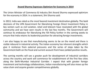 Anand Sharma Expresses Optimism for Economy in 2014
The Union Minister of Commerce & Industry Shri Anand Sharma expressed optimism
for the economy in 2014. In a statement, Shri Sharma said:
In 2013, India was rated as the most favored investment destination globally. The bold
decisions of the UPA Government for liberalizing Foreign Direct Investment Policy in
key sectors such as civil aviation, retail and telecom have resonated with the global
community and we have seen results in the last few months. The Government will
continue its endeavour for liberalizing the FDI Policy further in the coming weeks to
ensure that India retains its leadership position for attracting foreign investments.
I am also happy to see that manufacturing seems to be on the mend and there is
visible rebound in industrial activity. The Indian economy has inherent strengths which
give it resilience from external pressures and the series of steps taken by the
Government both on the fiscal and current account front have yielded positive results.
The coming months will see a greater push for development of industrial corridors
across the country and work will commence for establishment of the first few cities
along the Delhi-Mumbai Industrial Corridor. I expect that with greater foreign
investment and technology collaborations, Indian manufacturing will also move up the
value chain and acquire greater competitiveness globally.
 