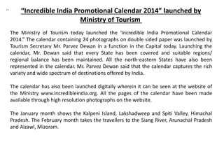 ..
“Incredible India Promotional Calendar 2014” launched by
Ministry of Tourism
The Ministry of Tourism today launched the ‘Incredible India Promotional Calendar
2014.” The calendar containing 24 photographs on double sided paper was launched by
Tourism Secretary Mr. Parvez Dewan in a function in the Capital today. Launching the
calendar, Mr. Dewan said that every State has been covered and suitable regions/
regional balance has been maintained. All the north-eastern States have also been
represented in the calendar. Mr. Parvez Dewan said that the calendar captures the rich
variety and wide spectrum of destinations offered by India.
The calendar has also been launched digitally wherein it can be seen at the website of
the Ministry www.incredibleindia.org. All the pages of the calendar have been made
available through high resolution photographs on the website.
The January month shows the Kalpeni Island, Lakshadweep and Spiti Valley, Himachal
Pradesh. The February month takes the travellers to the Siang River, Arunachal Pradesh
and Aizawl, Mizoram.
 