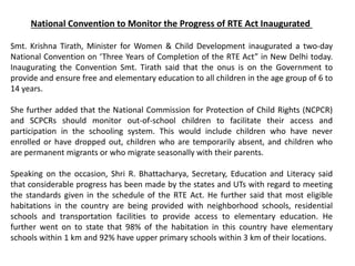 National Convention to Monitor the Progress of RTE Act Inaugurated
Smt. Krishna Tirath, Minister for Women & Child Development inaugurated a two-day
National Convention on ‘Three Years of Completion of the RTE Act” in New Delhi today.
Inaugurating the Convention Smt. Tirath said that the onus is on the Government to
provide and ensure free and elementary education to all children in the age group of 6 to
14 years.
She further added that the National Commission for Protection of Child Rights (NCPCR)
and SCPCRs should monitor out-of-school children to facilitate their access and
participation in the schooling system. This would include children who have never
enrolled or have dropped out, children who are temporarily absent, and children who
are permanent migrants or who migrate seasonally with their parents.
Speaking on the occasion, Shri R. Bhattacharya, Secretary, Education and Literacy said
that considerable progress has been made by the states and UTs with regard to meeting
the standards given in the schedule of the RTE Act. He further said that most eligible
habitations in the country are being provided with neighborhood schools, residential
schools and transportation facilities to provide access to elementary education. He
further went on to state that 98% of the habitation in this country have elementary
schools within 1 km and 92% have upper primary schools within 3 km of their locations.
 