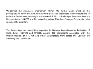Welcoming the delegates, Chairperson NCPCR Ms. Kushal Singh urged all the
participants to come out with constructive ideas and participate in the discussions to
make the Convention meaningful and successful. Mr. Louis-Georges Arsenault, Country
Representative, UNICEF and Dr. Narendra Jadhav, Member, Planning Commission also
spoke on the occasion.
This Convention has been jointly organized by National Commission for Protection of
Child Rights (NCPCR) and UNICEF. Around 300 participants associated with the
implementation of RTE Act and other stakeholders from across the Country are
attending the Convention.
 