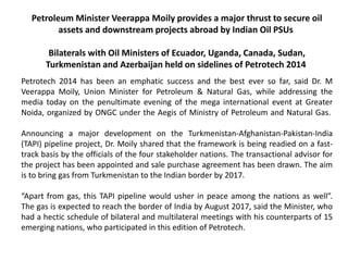 Petroleum Minister Veerappa Moily provides a major thrust to secure oil
assets and downstream projects abroad by Indian Oil PSUs
Bilaterals with Oil Ministers of Ecuador, Uganda, Canada, Sudan,
Turkmenistan and Azerbaijan held on sidelines of Petrotech 2014
Petrotech 2014 has been an emphatic success and the best ever so far, said Dr. M
Veerappa Moily, Union Minister for Petroleum & Natural Gas, while addressing the
media today on the penultimate evening of the mega international event at Greater
Noida, organized by ONGC under the Aegis of Ministry of Petroleum and Natural Gas.
Announcing a major development on the Turkmenistan-Afghanistan-Pakistan-India
(TAPI) pipeline project, Dr. Moily shared that the framework is being readied on a fast-
track basis by the officials of the four stakeholder nations. The transactional advisor for
the project has been appointed and sale purchase agreement has been drawn. The aim
is to bring gas from Turkmenistan to the Indian border by 2017.
“Apart from gas, this TAPI pipeline would usher in peace among the nations as well”.
The gas is expected to reach the border of India by August 2017, said the Minister, who
had a hectic schedule of bilateral and multilateral meetings with his counterparts of 15
emerging nations, who participated in this edition of Petrotech.
 