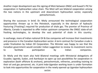 Another major development was the signing of MoU between ONGC and Kuwait’s PIC for
cooperation in hydrocarbon value chain. The MoU will see bilateral cooperation among
the two nations in the upstream and downstream hydrocarbon sector, especially
petrochemicals.
Sharing the successes in brief, Dr. Moily announced the technological cooperation
opportunities thrown up in the Petrotech, especially in the domain of hydraulic
fracturing (‘Fracking’) required for production of shale gas. The premier of Province of
Alberta, Canada is expected to offer Indian upstream companies like ONGC state-of-art
fracking technologies, to develop the vast potential of shale in this country.
In exchange, more of Indian national Oil & Gas companies will increase their investments
and presence in the Canadian Hydrocarbon sector. A term contract for Canadian crude is
under finalization by Indian Oil Corporation. The Minister was happy to see that the
Canadian government would consider Indian suggestion to review its investment norms
to facilitate participation by Indian companies.
Dr. Moily and the team also held Bilateral meetings with Ministerial delegations of
Ecuador, Uganda, Sudan, and Azerbaijan to open up vast possibilities for cooperation in
exploration (both offshore & onshore), petrochemicals, refineries, providing training to
their oil and gas personnel, etc. A joint Indo-Ugandan working team is under formation
to look into opportunities for cooperation in the newly opened up Ugandan hydrocarbon
sector.
 