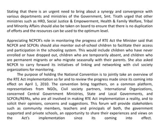 Stating that there is an urgent need to bring about a synergy and convergence with
various departments and ministries of the Government, Smt. Tirath urged that other
ministries such as HRD, Social Justice & Empowerment, Health & Family Welfare, Tribal
and Minority Affairs should also be taken on board to ensure that there is no duplication
of efforts and the resources can be used to the optimum level.
Appreciating NCPCR’s role in monitoring the progress of RTE Act the Minister said that
NCPCR and SCPCRs should also monitor out-of-school children to facilitate their access
and participation in the schooling system. This would include children who have never
enrolled or have dropped out, children who are temporarily absent, and children who
are permanent migrants or who migrate seasonally with their parents. She also asked
NCPCR to carry forward its initiatives of linking and networking with civil society
organizations for monitoring.
The purpose of holding the National Convention is to jointly take an overview of
the RTE Act implementation so far and to review the progress made since its coming into
effect on April 1, 2010. The convention bring togethers, on a common platform,
representatives from NGOs, Civil society partners, International Organizations,
concerned Central Government Ministries, State and Local Governments, and
SCPCRs/REPAs, who are all involved in making RTE Act implementation a reality, and to
solicit their opinions, concerns and suggestions. This forum will provide stakeholders
such as community members, teachers and principals of both, the government
supported and private schools, an opportunity to share their experiences and views on
the Act’s implementation since its coming into effect.
 