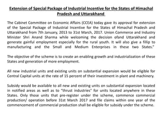 Extension of Special Package of Industrial Incentive for the States of Himachal
Pradesh and Uttarakhand
The Cabinet Committee on Economic Affairs (CCEA) today gave its approval for extension
of the Special Package of Industrial Incentive for the States of Himachal Pradesh and
Uttarakhand from 7th January, 2013 to 31st March, 2017. Union Commerce and Industry
Minister Shri Anand Sharma while welcoming the decision ofand Uttarakhand and
generate gainful employment especially for the rural youth. It will also give a fillip to
manufacturing and the Small and Medium Enterprises in these two States.”
The objective of the scheme is to create an enabling growth and industrialization of these
States and generation of more employment.
All new industrial units and existing units on substantial expansion would be eligible for
Central Capital units at the rate of 15 percent of their investment in plant and machinery.
Subsidy would be available to all new and existing units on substantial expansion located
in notified areas as well as to “thrust industries" for units located anywhere in these
States. Only those units that pre-register under the scheme, commence commercial
production/ operation before 31st March 2017 and file claims within one year of the
commencement of commercial production shall be eligible for subsidy under the scheme.
 