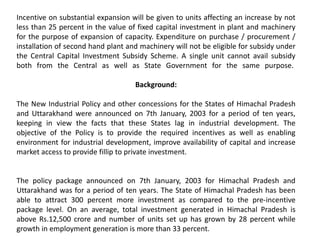 Incentive on substantial expansion will be given to units affecting an increase by not
less than 25 percent in the value of fixed capital investment in plant and machinery
for the purpose of expansion of capacity. Expenditure on purchase / procurement /
installation of second hand plant and machinery will not be eligible for subsidy under
the Central Capital Investment Subsidy Scheme. A single unit cannot avail subsidy
both from the Central as well as State Government for the same purpose.
Background:
The New Industrial Policy and other concessions for the States of Himachal Pradesh
and Uttarakhand were announced on 7th January, 2003 for a period of ten years,
keeping in view the facts that these States lag in industrial development. The
objective of the Policy is to provide the required incentives as well as enabling
environment for industrial development, improve availability of capital and increase
market access to provide fillip to private investment.
The policy package announced on 7th January, 2003 for Himachal Pradesh and
Uttarakhand was for a period of ten years. The State of Himachal Pradesh has been
able to attract 300 percent more investment as compared to the pre-incentive
package level. On an average, total investment generated in Himachal Pradesh is
above Rs.12,500 crore and number of units set up has grown by 28 percent while
growth in employment generation is more than 33 percent.
 