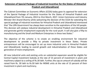 Extension of Special Package of Industrial Incentive for the States of Himachal
Pradesh and Uttarakhand
The Cabinet Committee on Economic Affairs (CCEA) today gave its approval for extension
of the Special Package of Industrial Incentive for the States of Himachal Pradesh and
Uttarakhand from 7th January, 2013 to 31st March, 2017. Union Commerce and Industry
Minister Shri Anand Sharma while welcoming the decision of the CCEA for extending the
special package of industrial incentives for Himachal Pradesh and Uttarakhand mentioned
that “the UPA Government has always been sensitive to the aspirations of the hill people.
This decision will catalyse industrial development in Himachal Pradesh and Uttarakhand
and generate gainful employment especially for the rural youth. It will also give a fillip to
manufacturing and the Small and Medium Enterprises in these two States.”
The objective of the scheme is to create an enabling environment for industrial
development to provide a fillip to private investment in these States. Private
entrepreneurs will be encouraged to set up more industrial units in Himachal Pradesh
and Uttarakhand, leading to overall growth and industrialization of these States and
generation of more employment.
All new industrial units and existing units on substantial expansion would be eligible for
Central Capital Investment Subsidy at the rate of 15 percent of investment in plant and
machinery subject to a ceiling of Rs.30 lakh. Further, the cap on amount of subsidy will be
raised from Rs. 30 lakh to Rs.50 lakh for MSME units at the rate of 15 percent of their
investment in plant and machinery.
 