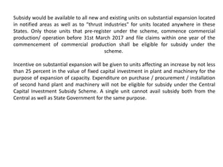 Subsidy would be available to all new and existing units on substantial expansion located
in notified areas as well as to “thrust industries" for units located anywhere in these
States. Only those units that pre-register under the scheme, commence commercial
production/ operation before 31st March 2017 and file claims within one year of the
commencement of commercial production shall be eligible for subsidy under the
scheme.
Incentive on substantial expansion will be given to units affecting an increase by not less
than 25 percent in the value of fixed capital investment in plant and machinery for the
purpose of expansion of capacity. Expenditure on purchase / procurement / installation
of second hand plant and machinery will not be eligible for subsidy under the Central
Capital Investment Subsidy Scheme. A single unit cannot avail subsidy both from the
Central as well as State Government for the same purpose.
 