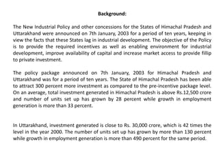 Background:
The New Industrial Policy and other concessions for the States of Himachal Pradesh and
Uttarakhand were announced on 7th January, 2003 for a period of ten years, keeping in
view the facts that these States lag in industrial development. The objective of the Policy
is to provide the required incentives as well as enabling environment for industrial
development, improve availability of capital and increase market access to provide fillip
to private investment.
The policy package announced on 7th January, 2003 for Himachal Pradesh and
Uttarakhand was for a period of ten years. The State of Himachal Pradesh has been able
to attract 300 percent more investment as compared to the pre-incentive package level.
On an average, total investment generated in Himachal Pradesh is above Rs.12,500 crore
and number of units set up has grown by 28 percent while growth in employment
generation is more than 33 percent.
In Uttarakhand, investment generated is close to Rs. 30,000 crore, which is 42 times the
level in the year 2000. The number of units set up has grown by more than 130 percent
while growth in employment generation is more than 490 percent for the same period.
 