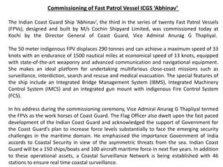 Commissioning of Fast Patrol Vessel ICGS ‘Abhinav’
The Indian Coast Guard Ship ‘Abhinav’, the third in the series of twenty Fast Patrol Vessels
(FPVs), designed and built by M/s Cochin Shipyard Limited, was commissioned today at
Kochi by the Director General of Coast Guard, Vice Admiral Anurag G Thapliyal.
The 50 meter indigenous FPV displaces 290 tonnes and can achieve a maximum speed of 33
knots with an endurance of 1500 nautical miles at economical speed of 13 knots, equipped
with state-of-the-art weaponry and advanced communication and navigational equipment.
She makes an ideal platform for undertaking multifarious close-coast missions such as
surveillance, interdiction, search and rescue and medical evacuation. The special features of
the ship include an Integrated Bridge Management System (IBMS), Integrated Machinery
Control System (IMCS) and an integrated gun mount with indigenous Fire Control System
(FCS).
In his address during the commissioning ceremony, Vice Admiral Anurag G Thapliyal termed
the FPVs as the work horses of Coast Guard. The Flag Officer also dwelt upon the fast paced
development of the Indian Coast Guard and acknowledged the support of Government for
the Coast Guard’s plan to increase force levels substantially to face the emerging security
challenges in the maritime domain. He emphasised the importance Government of India
accords to Coastal Security in view of the asymmetric threats from the sea. Indian Coast
Guard will be a 150 ships/boats and 100 aircraft maritime force in next five years. In addition
to these operational assets, a Coastal Surveillance Network is being established with 46
stations to ensure real time coastal surveillance.
 
