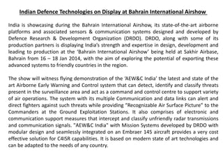 Indian Defence Technologies on Display at Bahrain International Airshow
India is showcasing during the Bahrain International Airshow, its state-of-the-art airborne
platforms and associated sensors & communication systems designed and developed by
Defence Research & Development Organization (DRDO). DRDO, along with some of its
production partners is displaying India’s strength and expertise in design, development and
leading to production at the ‘Bahrain International Airshow’ being held at Sakhir Airbase,
Bahrain from 16 – 18 Jan 2014, with the aim of exploring the potential of exporting these
advanced systems to friendly countries in the region.
The show will witness flying demonstration of the ‘AEW&C India’ the latest and state of the
art Airborne Early Warning and Control system that can detect, identify and classify threats
present in the surveillance area and act as a command and control centre to support variety
of air operations. The system with its multiple Communication and data links can alert and
direct fighters against such threats while providing “Recognizable Air Surface Picture” to the
Commanders at the Ground Exploitation Stations. It also comprises of electronic and
communication support measures that intercept and classify unfriendly radar transmissions
and communication signals. "AEW&C India" with Mission Systems developed by DRDO with
modular design and seamlessly integrated on an Embraer 145 aircraft provides a very cost
effective solution for C4ISR capabilities. It is based on modern state of art technologies and
can be adapted to the needs of any country.
 