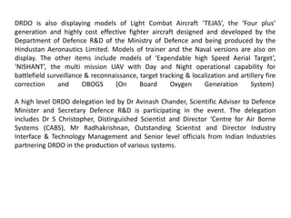 DRDO is also displaying models of Light Combat Aircraft ‘TEJAS’, the ‘Four plus’
generation and highly cost effective fighter aircraft designed and developed by the
Department of Defence R&D of the Ministry of Defence and being produced by the
Hindustan Aeronautics Limited. Models of trainer and the Naval versions are also on
display. The other items include models of ‘Expendable high Speed Aerial Target’,
‘NISHANT’, the multi mission UAV with Day and Night operational capability for
battlefield surveillance & reconnaissance, target tracking & localization and artillery fire
correction and OBOGS (On Board Oxygen Generation System)
A high level DRDO delegation led by Dr Avinash Chander, Scientific Adviser to Defence
Minister and Secretary Defence R&D is participating in the event. The delegation
includes Dr S Christopher, Distinguished Scientist and Director ‘Centre for Air Borne
Systems (CABS), Mr Radhakrishnan, Outstanding Scientist and Director Industry
Interface & Technology Management and Senior level officials from Indian Industries
partnering DRDO in the production of various systems.
 