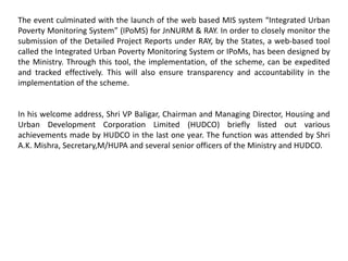 The event culminated with the launch of the web based MIS system “Integrated Urban
Poverty Monitoring System” (IPoMS) for JnNURM & RAY. In order to closely monitor the
submission of the Detailed Project Reports under RAY, by the States, a web-based tool
called the Integrated Urban Poverty Monitoring System or IPoMs, has been designed by
the Ministry. Through this tool, the implementation, of the scheme, can be expedited
and tracked effectively. This will also ensure transparency and accountability in the
implementation of the scheme.
In his welcome address, Shri VP Baligar, Chairman and Managing Director, Housing and
Urban Development Corporation Limited (HUDCO) briefly listed out various
achievements made by HUDCO in the last one year. The function was attended by Shri
A.K. Mishra, Secretary,M/HUPA and several senior officers of the Ministry and HUDCO.
 