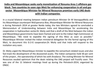 India and Mozambique seeks early monetization of Rovuma Area 1 offshore gas
block Two countries to soon sign MoU for enhancing cooperation in oil and gas
sector Mozambique Minister for Mineral Resources promises early LNG deals
with Indian companies
In a crucial bilateral meeting between Indian petroleum Minister Dr M VeerappaMoily and
his Mozambique counterpart MsEsperanca Bias, Mozambique Minister for Mineral Resources
e during Petrotech 2014 at greater Noida today, the two Ministers agreed to concluded a
Memorandum of Understanding between India and Mozambique for accelerating the
cooperation in hydrocarbon sector.Dr. Moily said that a draft of the MoU between the Indian
and Mozambique governments have been framed and sent to the Indian High Commission at
Mozambique. “We need to expedite the signing of this MoU as soon as possible.”
Mozambique Minister invited the Indian ministerial delegation for the formal signing of this
MoU, to document this G-2-G cooperation.Dr. Moily said that India will respond to the
invitation very soon.
Dr. Moliy urged the Mozambique minister to expedite the consortium related issues and also
fast-track the development of the discovered assets. The Indian companies hold 30 per cent
of the project , the operatorship of which lies with Anadarco. The visiting Minister for Mineral
Resources exuded optimism that the deals relating the LNG project will fructify soon. This
was one of the 11 bilateral meetings lined up during the Petrotech-2014, organized by
ONGC.
 