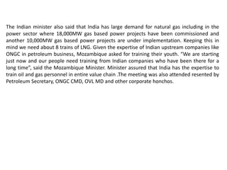 The Indian minister also said that India has large demand for natural gas including in the
power sector where 18,000MW gas based power projects have been commissioned and
another 10,000MW gas based power projects are under implementation. Keeping this in
mind we need about 8 trains of LNG. Given the expertise of Indian upstream companies like
ONGC in petroleum business, Mozambique asked for training their youth. “We are starting
just now and our people need training from Indian companies who have been there for a
long time”, said the Mozambique Minister. Minister assured that India has the expertise to
train oil and gas personnel in entire value chain .The meeting was also attended resented by
Petroleum Secretary, ONGC CMD, OVL MD and other corporate honchos.
 