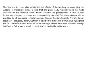 The Tourism Secretary also highlighted the efforts of the Ministry on revamping the
website of Incredible India. He said that the print ready material would be made
available on the website which would facilitate the professionals in the tourism
industry to bring out brochures and other publicity material. This information would be
provided in 10 languages – English, Arabic, Chinese, Russian, Spanish, French, Korean
Japanese, Portugese, Italian, German in addition to Hindi. Mr. Dewan also highlighted
the fact that information about 15 Sound and Light Shows have been provided through
YouTube in Dolby sound which is the first of its kind in the entire world.
 
