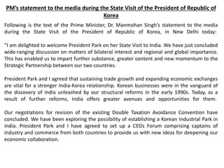 PM’s statement to the media during the State Visit of the President of Republic of
Korea
Following is the text of the Prime Minister, Dr. Manmohan Singh’s statement to the media
during the State Visit of the President of Republic of Korea, in New Delhi today:
“I am delighted to welcome President Park on her State Visit to India. We have just concluded
wide-ranging discussion on matters of bilateral interest and regional and global importance.
This has enabled us to impart further substance, greater content and new momentum to the
Strategic Partnership between our two countries.
President Park and I agreed that sustaining trade growth and expanding economic exchanges
are vital for a stronger India-Korea relationship. Korean businesses were in the vanguard of
the discovery of India unleashed by our structural reforms in the early 1990s. Today, as a
result of further reforms, India offers greater avenues and opportunities for them.
Our negotiations for revision of the existing Double Taxation Avoidance Convention have
concluded. We have been exploring the possibility of establishing a Korean Industrial Park in
India. President Park and I have agreed to set up a CEOs Forum comprising captains of
industry and commerce from both countries to provide us with new ideas for deepening our
economic collaboration.
 