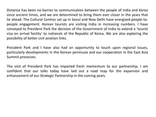 Distance has been no barrier to communication between the people of India and Korea
since ancient times, and we are determined to bring them ever closer in the years that
lie ahead. The Cultural Centres set up in Seoul and New Delhi have energized people-to-
people engagement. Korean tourists are visiting India in increasing numbers. I have
conveyed to President Park the decision of the Government of India to extend a ‘tourist
visa on arrival facility’ to nationals of the Republic of Korea. We are also exploring the
possibility of better civil aviation links.
President Park and I have also had an opportunity to touch upon regional issues,
particularly developments in the Korean peninsula and our cooperation in the East Asia
Summit processes.
The visit of President Park has imparted fresh momentum to our partnership. I am
confident that our talks today have laid out a road map for the expansion and
enhancement of our Strategic Partnership in the coming years.
 