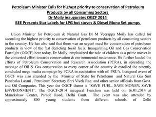 Petroleum Minister Calls for highest priority to conservation of Petroleum
Products by all Consuming Sectors
Dr Moily inaugurates OGCF 2014
BEE Presents Star Labels for LPG hot stoves & Diesel Mono Set pumps
Union Minister for Petroleum & Natural Gas Dr M Veerappa Moily has called for
according the highest priority to conservation of petroleum products by all consuming sectors
in the country. He has also said that there was an urgent need for conservation of petroleum
products in view of the fast depleting fossil fuels. Inaugurating Oil and Gas Conservation
Fortnight (OGCF) here today, Dr Moily emphasized the role of children as a prime mover in
the concerted effort towards conservation & environmental sustenance. He further lauded the
efforts of Petroleum Conservation and Research Association (PCRA), in spreading the
message of Oil & Gas conservation to every corner of the country & extolled the recently
concluded mega media campaign by PCRA in association with oil PSU’s. Inaugural event of
OGCF was also attended by the Minister of State for Petroleum and Natural Gas Smt
Panabaka Laxmi , Petroleum Secretary Shri Vivek Rae, and other senior officials from Govt.
and Oil Companies. This year the OGCF theme is “SAVE FUEL, SAVE MONEY, SAVE
ENVIRONMENT”. The OGCF-2014 inaugural Function was held on 16.01.2014 at
Manekshaw Center, Parade Road, Delhi Cantt. The event was also attended by
approximately 800 young students from different schools of Delhi
 