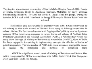The function also witnessed presentation of Star Labels by Director General (DG), Bureau
of Energy Efficiency (BEE) to Additional Secretary, MoP&NG for newly approved
benchmarking initiatives for LPG hot stoves & Diesel Mono Set pumps. During the
function, PCRA book titled “Handbook on Energy Efficiency in Pharma Sector” was also
released.
The Minister gave away awards for exemplary work in Oil & Gas conservation by
oil industry & also to the winners of National Level essay & Painting competition for
school children..The function culminated with flagging-off of publicity vans by dignitaries
carrying PCRA conservation messages to various towns and villages of Northern India.
Petroleum Conservation and Research Association (PCRA), a National Body which was
setup under the aegis of Ministry of Petroleum & Natural Gas (MoPNG), Govt. of India,
has been engaged in formulating & implementing strategies for effective utilization of
petroleum products .The key mandate of PCRA is to create awareness amongst the masses
as regards the importance and methods of conserving them.
OGCF is a significant annual event of Ministry of Petroleum and Natural Gas,
which is organized by PCRA in association with Public Sector Oil & Gas Companies
every year from 16th to 31st January.
 