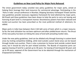 Guidelines on New Land Policy for Major Ports Released
The Union government today unveiled new policy guidelines for major ports, aimed at
helping them leverage their land resources for commercial advantage. Participating in the
`Ports in India` annual conference in Mumbai, Shipping Secretary Vishwapati Trivedi said the
new guidelines provide necessary regulatory framework for land allotment by major ports.
Mr.Trivedi said these guidelines have been drawn to help the ports to carry out leasing and
licensing of port land in a transparent manner. Discretionary powers have been reduced and
tender-cum-auction has been prescribed as the most preferred method of allotment, he
added.
Major ports in India have between them 2.64 lakh acres of land, which is a major resource.
So far, the land utilization has not been optimum and often yielded lesser returns. The thrust
of the new policy has been on linking the value of land with prevailing market rates.
Under the new policy guidelines, land can be allotted only through licensing in custom bond
areas by inviting competitive bidding, while land outside custom bond areas can be leased
through tender-cum-auction. There is also a provision to license land outside custom bond
areas, but it should be only for port related activities. The Boards of respective ports can
approve leasing of land for a period up to 30 years. For leasing of land beyond 30 years and
up to 99 years, approval of the Government has to be obtained through the mechanism of
Empowered Committee.
 
