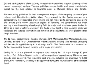 [ All the 12 major ports of the country are required to draw land use plan covering all land
owned or managed by them. The new guidelines are applicable to all major ports in India
except for the land relating to township areas in Mumbai, Kolkata and Kandla.
The new policy guidelines for land management are part of the on going process of port
reforms and liberalization. While Major Ports, owned by the Centre operate in a
comparatively more regulated environment, the non-major ports, comprising state ports
and private ports enjoy substantial degree of flexibility. The government has been
working towards creating a level playing field for major and non-major ports. Earlier, in
2013, as a part of reform process in the Ports sector tariff setting in major ports was
liberalized and indexed to inflation and minimum efficiency standards were prescribed for
cargo terminals.
The 12 major ports in India – Kandla, Mumbai, JNPT, Marmugao, New Managlore, Cochin,
Chennai, Ennore, V O Chidambarnar, Visakhapatnam, Paradip and Kolkata (including
Haldia) handle approximately 61% of cargo traffic. The Government is committed to
further augmenting the port capacity in the major ports sector.
During 2013-14 it is planned to augment port capacity by 220 mtpa through 30 port
projects. Out of these 20 port projects, with a capacity of approximately 100 mtpa have
already been approved. The remaining port projects, including the ambitious Rs 8,000
crore JNPT Terminal-4, are likely to be approved during the fourth quarter of the current
fiscal.
 
