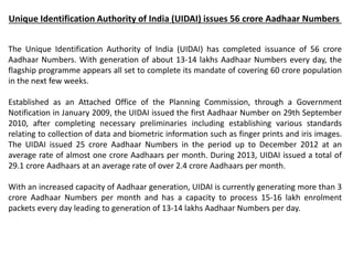 Unique Identification Authority of India (UIDAI) issues 56 crore Aadhaar Numbers
The Unique Identification Authority of India (UIDAI) has completed issuance of 56 crore
Aadhaar Numbers. With generation of about 13-14 lakhs Aadhaar Numbers every day, the
flagship programme appears all set to complete its mandate of covering 60 crore population
in the next few weeks.
Established as an Attached Office of the Planning Commission, through a Government
Notification in January 2009, the UIDAI issued the first Aadhaar Number on 29th September
2010, after completing necessary preliminaries including establishing various standards
relating to collection of data and biometric information such as finger prints and iris images.
The UIDAI issued 25 crore Aadhaar Numbers in the period up to December 2012 at an
average rate of almost one crore Aadhaars per month. During 2013, UIDAI issued a total of
29.1 crore Aadhaars at an average rate of over 2.4 crore Aadhaars per month.
With an increased capacity of Aadhaar generation, UIDAI is currently generating more than 3
crore Aadhaar Numbers per month and has a capacity to process 15-16 lakh enrolment
packets every day leading to generation of 13-14 lakhs Aadhaar Numbers per day.
 