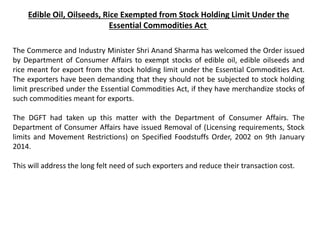 Edible Oil, Oilseeds, Rice Exempted from Stock Holding Limit Under the
Essential Commodities Act
The Commerce and Industry Minister Shri Anand Sharma has welcomed the Order issued
by Department of Consumer Affairs to exempt stocks of edible oil, edible oilseeds and
rice meant for export from the stock holding limit under the Essential Commodities Act.
The exporters have been demanding that they should not be subjected to stock holding
limit prescribed under the Essential Commodities Act, if they have merchandize stocks of
such commodities meant for exports.
The DGFT had taken up this matter with the Department of Consumer Affairs. The
Department of Consumer Affairs have issued Removal of (Licensing requirements, Stock
limits and Movement Restrictions) on Specified Foodstuffs Order, 2002 on 9th January
2014.
This will address the long felt need of such exporters and reduce their transaction cost.
 