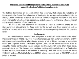 Additional allocation of foodgrains to States/Union Territories for natural
calamities/festivals/additional requirements
The Cabinet Committee on Economic Affairs has approved, that subject to availability of
foodgrains in the Central Pool, allocation of foodgrains for festivals and natural calamities to
States/ Union Territories (UTs) will be made at Minimum Support Price (MSP) and MSP
derived prices for wheat and rice respectively, and at economic cost for any other additional
foodgrains requirement of the States/UTs.
The CCEA has also approved the revision in price of allotment made to the
Government of Uttarakhand for flood relief in the current year from economic cost to
MSP/MSP derived prices in consonance with this decision regarding allocation for calamity
relief.
Background:
The Government of India allocates foodgrains to States/UTs under the Targeted Public
Distribution System (TPDS). However, requests are received from State Governments and UT
administrations for additional allocation on account of either higher coverage of population
under the Targetted Public Distribution System (TPDS) or for natural calamities such as
droughts, floods, earthquakes etc. or festivals like Onam, Kumbh Mela, Char Dham Yatra,
Amarnath Yatra etc. The Government has been making additional allocation of foodgrains
on the basis of the Cabinet`s instructions in February, 2000 and E-GoM`s decision dated
17.9.2009 at Open Market Sale Scheme (OMSS) prices, economic cost or MSP/MSP derived
prices at present.
 