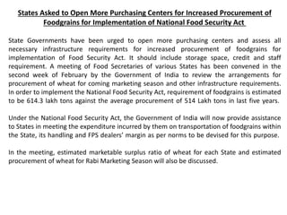 States Asked to Open More Purchasing Centers for Increased Procurement of
Foodgrains for Implementation of National Food Security Act
State Governments have been urged to open more purchasing centers and assess all
necessary infrastructure requirements for increased procurement of foodgrains for
implementation of Food Security Act. It should include storage space, credit and staff
requirement. A meeting of Food Secretaries of various States has been convened in the
second week of February by the Government of India to review the arrangements for
procurement of wheat for coming marketing season and other infrastructure requirements.
In order to implement the National Food Security Act, requirement of foodgrains is estimated
to be 614.3 lakh tons against the average procurement of 514 Lakh tons in last five years.
Under the National Food Security Act, the Government of India will now provide assistance
to States in meeting the expenditure incurred by them on transportation of foodgrains within
the State, its handling and FPS dealers’ margin as per norms to be devised for this purpose.
In the meeting, estimated marketable surplus ratio of wheat for each State and estimated
procurement of wheat for Rabi Marketing Season will also be discussed.
 