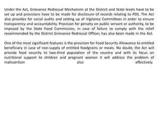 Under the Act, Grievance Redressal Mechanism at the District and State levels have to be
set up and provisions have to be made for disclosure of records relating to PDS. The Act
also provides for social audits and setting up of Vigilance Committees in order to ensure
transparency and accountability. Provision for penalty on public servant or authority, to be
imposed by the State Food Commission, in case of failure to comply with the relief
recommended by the District Grievance Redressal Officer, has also been made in the Act.
One of the most significant features is the provision for Food Security Allowance to entitled
beneficiary in case of non-supply of entitled foodgrains or meals. No doubt, the Act will
provide food security to two-third population of the country and with its focus on
nutritional support to children and pregnant women it will address the problem of
malnutrition also effectively.
 