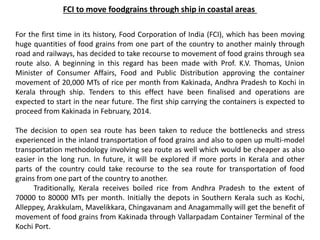 FCI to move foodgrains through ship in coastal areas
For the first time in its history, Food Corporation of India (FCI), which has been moving
huge quantities of food grains from one part of the country to another mainly through
road and railways, has decided to take recourse to movement of food grains through sea
route also. A beginning in this regard has been made with Prof. K.V. Thomas, Union
Minister of Consumer Affairs, Food and Public Distribution approving the container
movement of 20,000 MTs of rice per month from Kakinada, Andhra Pradesh to Kochi in
Kerala through ship. Tenders to this effect have been finalised and operations are
expected to start in the near future. The first ship carrying the containers is expected to
proceed from Kakinada in February, 2014.
The decision to open sea route has been taken to reduce the bottlenecks and stress
experienced in the inland transportation of food grains and also to open up multi-model
transportation methodology involving sea route as well which would be cheaper as also
easier in the long run. In future, it will be explored if more ports in Kerala and other
parts of the country could take recourse to the sea route for transportation of food
grains from one part of the country to another.
Traditionally, Kerala receives boiled rice from Andhra Pradesh to the extent of
70000 to 80000 MTs per month. Initially the depots in Southern Kerala such as Kochi,
Alleppey, Arakkulam, Mavelikkara, Chingavanam and Anagammally will get the benefit of
movement of food grains from Kakinada through Vallarpadam Container Terminal of the
Kochi Port.
 