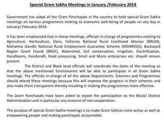 Special Gram Sabha Meetings in January /February 2014
Government has asked all the Gram Panchayats in the country to hold special Gram Sabha
meetings on various programmes relating to economic well-being of people on any day in
January/ February-2014.
It has been emphasized that in these meetings, officials in-charge of programmes relating to
Agriculture, Horticulture, Dairy, Fisheries National Rural Livelihood Mission (NRLM),
Mahatma Gandhi National Rural Employment Guarantee Scheme (MGNREGS), Backward
Region Grant Found (BRGF), Watershed, Soil conservation, Irrigation, Electrification,
Handlooms, Handicraft, Food processing, Small and Micro enterprises etc. should remain
present.
The District and Block level officials will coordinate the dates of the meeting so
that the above mentioned functionaries will be able to participate in all Gram Sabha
meetings. The officials in-charge of all the above Departments, Schemes and Programmes
should attend these meetings because this will improve the progress in their schemes and
also make them transparent thereby resulting in making the programmes more effective.
The Gram Panchayats have been asked to report the participation to the Block/ District
Administration and in particular any instance of non-cooperation.
The purpose of special Gram Sabha meetings is to make Gram Sabhas more active as well as
empowering people and making panchayats accountable.
 