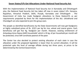 Seven States/UTs Get Allocations Under National Food Security Act
With the implementation of National Food Security Act in Karnataka and Chhattisgarh
also, the National Food Security Act has taken off now in seven states/ UTs- Haryana,
Rajasthan, Himachal Pradesh, Delhi, Punjab, Karnataka and Chhattisgarh . The
Government of India has made foodgrain allocations to these States/UTs as per
requirements projected by them for the implementation of the Act. Uttrakhand and
Chandigarh are also expected to join this group soon.
The people as identified beneficiaries by the State Governments will now get foodgrains
at highly subsidized prices of Rs. 3/2/1 per kg for rice, wheat and coarse grains. Each
beneficiary will get five Kg. foodgrain per month. However, existing entitlement of
Antyodaya Anna Yojana (AAY) households’ which is 35 kg. of per household per month will
be protected, since AAY constitute poorest of the poor.
The Center has also decided to protect existing allocation of each state in case the
allocation under the proposed legislation is lower than its current allocation. It will be
protected upto the level of average offtake during last three years, at prices to be
determined by the Central Government.
 