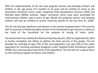 With the implementation of the Act now pregnant women and lactating mothers and
children in the age group of 6 months to 14 years will be entitled to meals as per
prescribed nutritional norms under Integrated Child Development Services (ICDS) and
Mid-Day Meal (MDM) schemes. Higher nutritional norms have been prescribed for
malnourished children upto 6 years of age. Beside this pregnant women and lactating
mothers will also be entitled to receive maternity benefit of not less than Rs. 6,000.
The Act will also give significant contribution in the women empowerment in the country
with its provision of declaring eldest woman of the household of age 18 years or above as
the head of the household for the purpose of issuing of ration cards.
The Government has notified the National Food Security Act, 2013 on September10, 2013
to further strengthen the efforts to address the food security of the people. The Act
provides for coverage of upto 75% of the rural population and upto 50% of the urban
population for receiving subsidized foodgrains under Targeted Public Distribution System
(TPDS), thus covering about two-thirds of the population. The Act also has a special focus
on the nutritional support to women and children.
 