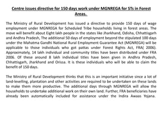 Centre issues directive for 150 days work under MGNREGA for STs in Forest
Areas.
The Ministry of Rural Development has issued a directive to provide 150 days of wage
employment under MGNREGA for Scheduled Tribe households living in forest areas. The
move will benefit about Eight lakh people in the states like Jharkhand, Odisha, Chhattisgarh
and Andhra Pradesh, The additional 50 days of employment beyond the stipulated 100 days
under the Mahatma Gandhi National Rural Employment Guarantee Act (MGNREGA) will be
applicable to those individuals who got pattas under Forest Rights Act, FRA( 2006).
Approximately, 14 lakh individual and community titles have been distributed under FRA
2006. Of these around 8 lakh individual titles have been given in Andhra Pradesh,
Chhattisgarh, Jharkhand and Orissa. It is these individuals who will be able to claim the
benefit of 150 days.
The Ministry of Rural Development thinks that this is an important initiative since a lot of
land-levelling, plantation and other activities are required to be undertaken on these lands
to make them more productive. The additional days through MGNREGA will allow the
households to undertake additional work on their own land. Further, FRA beneficiaries have
already been automatically included for assistance under the Indira Awaas Yojana.
 