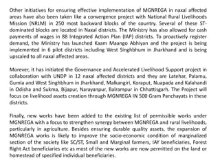 Other initiatives for ensuring effective implementation of MGNREGA in naxal affected
areas have also been taken like a convergence project with National Rural Livelihoods
Mission (NRLM) in 250 most backward blocks of the country. Several of these ST-
dominated blocks are located in Naxal districts. The Ministry has also allowed for cash
payments of wages in 88 Integrated Action Plan (IAP) districts. To proactively register
demand, the Ministry has launched Kaam Maango Abhiyan and the project is being
implemented in 6 pilot districts including West Singhbhum in Jharkhand and is being
upscaled to all naxal affected areas.
Morever, it has initiated the Governance and Accelerated Livelihood Support project in
collaboration with UNDP in 12 naxal affected districts and they are Latehar, Palamu,
Gumla and West Singhbhum in Jharkhand, Malkangiri, Koraput, Nuapada and Kalahandi
in Odisha and Sukma, Bijapur, Narayanpur, Balrampur in Chhattisgarh. The Project will
focus on livelihood assets creation through MGNREGA IN 500 Gram Panchayats in these
districts.
Finally, new works have been added to the existing list of permissible works under
MGNREGA with a focus to strengthen synergy between MGNREGA and rural livelihoods,
particularly in agriculture. Besides ensuring durable quality assets, the expansion of
MGNREGA works is likely to improve the socio-economic condition of marginalized
section of the society like SC/ST, Small and Marginal farmers, IAY beneficiaries, Forest
Right Act beneficiaries etc as most of the new works are now permitted on the land or
homestead of specified individual beneficiaries.
 