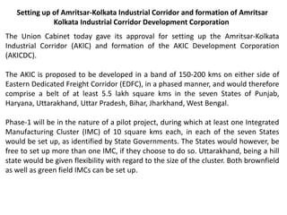 Setting up of Amritsar-Kolkata Industrial Corridor and formation of Amritsar
Kolkata Industrial Corridor Development Corporation
The Union Cabinet today gave its approval for setting up the Amritsar-Kolkata
Industrial Corridor (AKIC) and formation of the AKIC Development Corporation
(AKICDC).
The AKIC is proposed to be developed in a band of 150-200 kms on either side of
Eastern Dedicated Freight Corridor (EDFC), in a phased manner, and would therefore
comprise a belt of at least 5.5 lakh square kms in the seven States of Punjab,
Haryana, Uttarakhand, Uttar Pradesh, Bihar, Jharkhand, West Bengal.
Phase-1 will be in the nature of a pilot project, during which at least one Integrated
Manufacturing Cluster (IMC) of 10 square kms each, in each of the seven States
would be set up, as identified by State Governments. The States would however, be
free to set up more than one IMC, if they choose to do so. Uttarakhand, being a hill
state would be given flexibility with regard to the size of the cluster. Both brownfield
as well as green field IMCs can be set up.
 