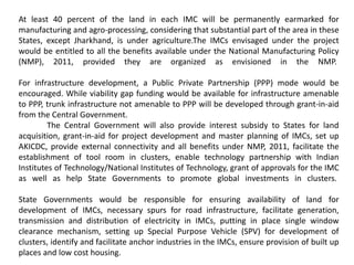 At least 40 percent of the land in each IMC will be permanently earmarked for
manufacturing and agro-processing, considering that substantial part of the area in these
States, except Jharkhand, is under agriculture.The IMCs envisaged under the project
would be entitled to all the benefits available under the National Manufacturing Policy
(NMP), 2011, provided they are organized as envisioned in the NMP.
For infrastructure development, a Public Private Partnership (PPP) mode would be
encouraged. While viability gap funding would be available for infrastructure amenable
to PPP, trunk infrastructure not amenable to PPP will be developed through grant-in-aid
from the Central Government.
The Central Government will also provide interest subsidy to States for land
acquisition, grant-in-aid for project development and master planning of IMCs, set up
AKICDC, provide external connectivity and all benefits under NMP, 2011, facilitate the
establishment of tool room in clusters, enable technology partnership with Indian
Institutes of Technology/National Institutes of Technology, grant of approvals for the IMC
as well as help State Governments to promote global investments in clusters.
State Governments would be responsible for ensuring availability of land for
development of IMCs, necessary spurs for road infrastructure, facilitate generation,
transmission and distribution of electricity in IMCs, putting in place single window
clearance mechanism, setting up Special Purpose Vehicle (SPV) for development of
clusters, identify and facilitate anchor industries in the IMCs, ensure provision of built up
places and low cost housing.
 