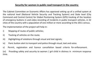 Security for women in public road transport in the country
The Cabinet Committee on Economic Affairs has approved setting up of a unified system at
the national level (National Vehicle Security and Tracking System) and State level (City
Command and Control Centre) for Global Positioning System (GPS) tracking of the location
of emergency buttons in and video recording of incidents in public transport vehicles, in 32
cities of the country with a population of one million or more according to the 2011 census.
The implementation of the project will help in:
i) Mapping of routes of public vehicles;
ii) Tracking of vehicles on the route;
iii) Highlighting of violations through visual and text signals;
iv) Panic button alert to transport and police through visual, text and voice.
v) Permit, registration and licence cancellation based criteria for enforcement.
(vi) Providing safety and security to women / girl child in distress in minimum response
time.
 