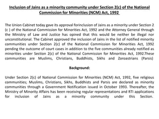 Inclusion of Jains as a minority community under Section 2(c) of the National
Commission for Minorities (NCM) Act, 1992
The Union Cabinet today gave its approval forinclusion of Jains as a minority under Section 2
(c ) of the National Commission for Minorities Act, 1992 and the Attorney General through
the Ministry of Law and Justice has opined that this would be neither be illegal nor
unconstitutional. The Cabinet approved the inclusion of Jains in the list of notified minority
communities under Section 2(c) of the National Commission for Minorities Act, 1992
pending the outcome of court cases in addition to the five communities already notified as
minorities under Section 2(c) of the National Commission for Minorities Act, 1992.These
communities are Muslims, Christians, Buddhists, Sikhs and Zoroastrians (Parsis)
Background:
Under Section 2(c) of National Commission for Minorities (NCM) Act, 1992, five religious
communities; Muslims, Christians, Sikhs, Buddhists and Parsis are declared as minority
communities through a Government Notification issued in October 1993. Thereafter, the
Ministry of Minority Affairs has been receiving regular representations and RTI applications
for inclusion of Jains as a minority community under this Section.
 