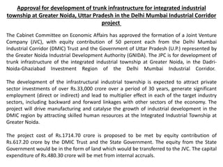 Approval for development of trunk infrastructure for integrated industrial
township at Greater Noida, Uttar Pradesh in the Delhi Mumbai Industrial Corridor
project
The Cabinet Committee on Economic Affairs has approved the formation of a Joint Venture
Company (JVC), with equity contribution of 50 percent each from the Delhi Mumbai
Industrial Corridor (DMIC) Trust and the Government of Uttar Pradesh (U.P.) represented by
the Greater Noida Industrial Development Authority (GNIDA). The JPC is for development of
trunk infrastructure of the integrated industrial township at Greater Noida, in the Dadri-
Noida-Ghaziabad Investment Region of the Delhi Mumbai Industrial Corridor.
The development of the infrastructural industrial township is expected to attract private
sector investments of over Rs.33,000 crore over a period of 30 years, generate significant
employment (direct or indirect) and lead to multiplier effect in each of the target industry
sectors, including backward and forward linkages with other sectors of the economy. The
project will drive manufacturing and catalyse the growth of industrial development in the
DMIC region by attracting skilled human resources at the Integrated Industrial Township at
Greater Noida.
The project cost of Rs.1714.70 crore is proposed to be met by equity contribution of
Rs.617.20 crore by the DMIC Trust and the State Government. The equity from the State
Government would be in the form of land which would be transferred to the JVC. The capital
expenditure of Rs.480.30 crore will be met from internal accruals.
 