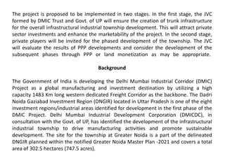 The project is proposed to be implemented in two stages. In the first stage, the JVC
formed by DMIC Trust and Govt. of UP will ensure the creation of trunk infrastructure
for the overall infrastructural industrial township development. This will attract private
sector investments and enhance the marketability of the project. In the second stage,
private players will be invited for the phased development of the township. The JVC
will evaluate the results of PPP developments and consider the development of the
subsequent phases through PPP or land monetization as may be appropriate.
Background
The Government of India is developing the Delhi Mumbai Industrial Corridor (DMIC)
Project as a global manufacturing and investment destination by utilizing a high
capacity 1483 Km long western dedicated Freight Corridor as the backbone. The Dadri
Noida Gaziabad Investment Region (DNGIR) located in Uttar Pradesh is one of the eight
investment regions/industrial areas identified for development in the first phase of the
DMIC Project. Delhi Mumbai Industrial Development Corporation (DMICDC), in
consultation with the Govt. of UP, has identified the development of the infrastructural
industrial township to drive manufacturing activities and promote sustainable
development. The site for the township at Greater Noida is a part of the delineated
DNGIR planned within the notified Greater Noida Master Plan -2021 and covers a total
area of 302.5 hectares (747.5 acres).
 