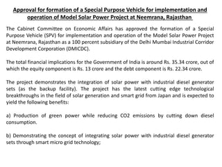 Approval for formation of a Special Purpose Vehicle for implementation and
operation of Model Solar Power Project at Neemrana, Rajasthan
The Cabinet Committee on Economic Affairs has approved the formation of a Special
Purpose Vehicle (SPV) for implementation and operation of the Model Solar Power Project
at Neemrana, Rajasthan as a 100 percent subsidiary of the Delhi Mumbai Industrial Corridor
Development Corporation (DMICDC).
The total financial implications for the Government of India is around Rs. 35.34 crore, out of
which the equity component is Rs. 13 crore and the debt component is Rs. 22.34 crore.
The project demonstrates the integration of solar power with industrial diesel generator
sets (as the backup facility). The project has the latest cutting edge technological
breakthroughs in the field of solar generation and smart grid from Japan and is expected to
yield the following benefits:
a) Production of green power while reducing CO2 emissions by cutting down diesel
consumption.
b) Demonstrating the concept of integrating solar power with industrial diesel generator
sets through smart micro grid technology;
 